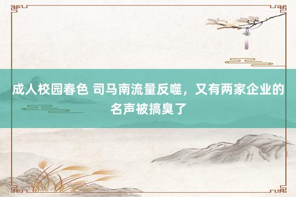 成人校园春色 司马南流量反噬，又有两家企业的名声被搞臭了