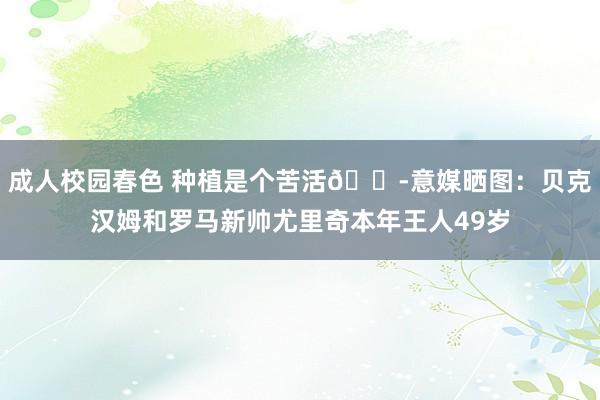 成人校园春色 种植是个苦活😭意媒晒图：贝克汉姆和罗马新帅尤里奇本年王人49岁