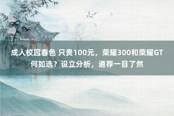 成人校园春色 只贵100元，荣耀300和荣耀GT何如选？设立分析，遴荐一目了然
