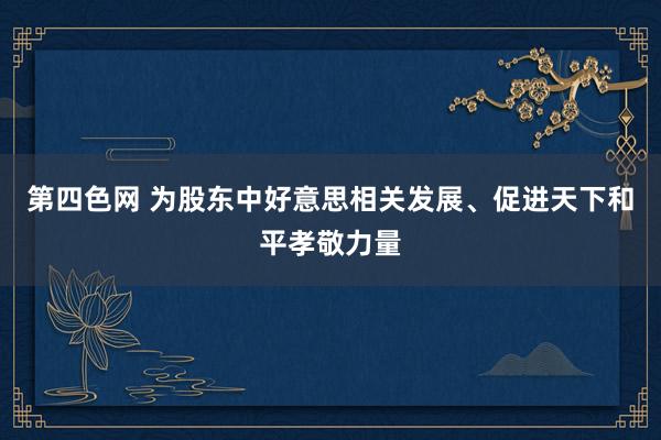 第四色网 为股东中好意思相关发展、促进天下和平孝敬力量