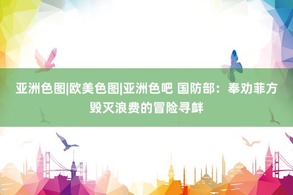 亚洲色图|欧美色图|亚洲色吧 国防部：奉劝菲方毁灭浪费的冒险寻衅