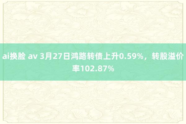 ai换脸 av 3月27日鸿路转债上升0.59%，转股溢价率102.87%