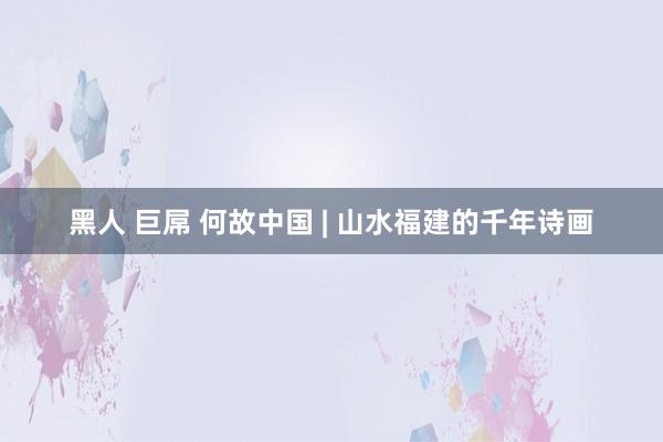 黑人 巨屌 何故中国 | 山水福建的千年诗画